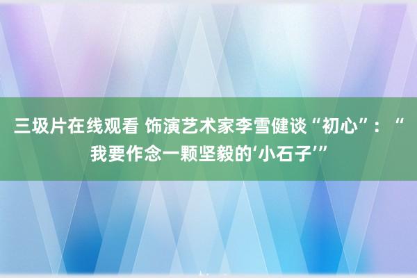 三圾片在线观看 饰演艺术家李雪健谈“初心”：“我要作念一颗坚毅的‘小石子’”