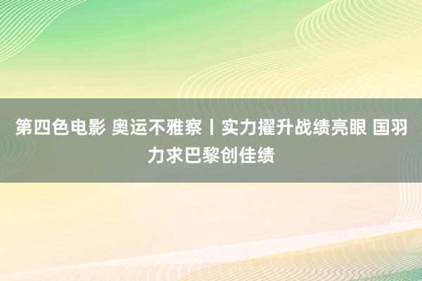 第四色电影 奥运不雅察丨实力擢升战绩亮眼 国羽力求巴黎创佳绩