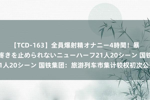 【TCD-163】全員爆射精オナニー4時間！暴発寸前！！ペニクリの疼きを止められないニューハーフ21人20シーン 国铁集团：旅游列车市集计较权初次公开招商