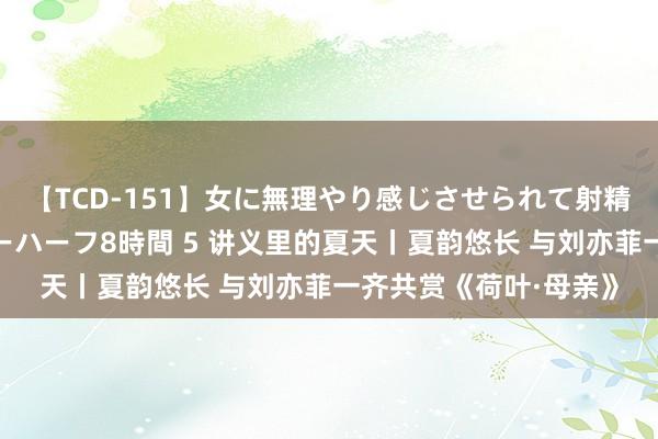 【TCD-151】女に無理やり感じさせられて射精までしてしまうニューハーフ8時間 5 讲义里的夏天丨夏韵悠长 与刘亦菲一齐共赏《荷叶·母亲》