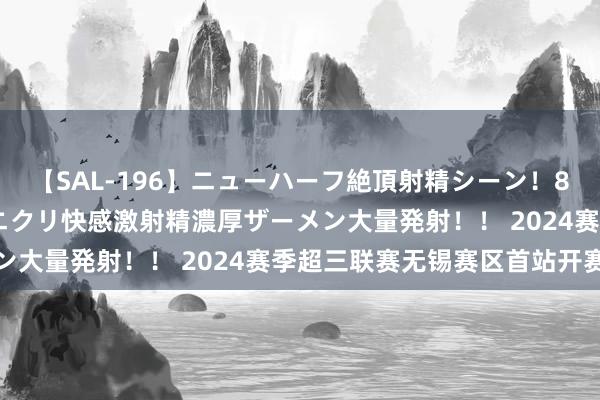 【SAL-196】ニューハーフ絶頂射精シーン！8時間 こだわりのデカペニクリ快感激射精濃厚ザーメン大量発射！！ 2024赛季超三联赛无锡赛区首站开赛