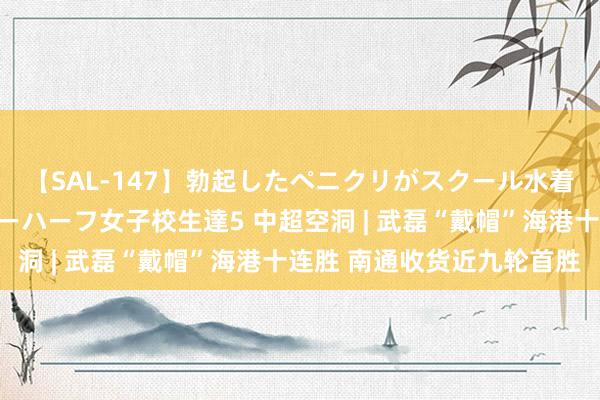 【SAL-147】勃起したペニクリがスクール水着を圧迫してしまうニューハーフ女子校生達5 中超空洞 | 武磊“戴帽”海港十连胜 南通收货近九轮首胜