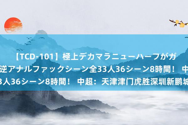 【TCD-101】極上デカマラニューハーフがガン掘り前立腺直撃快感逆アナルファックシーン全33人36シーン8時間！ 中超：天津津门虎胜深圳新鹏城