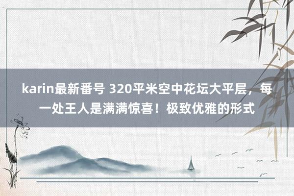 karin最新番号 320平米空中花坛大平层，每一处王人是满满惊喜！极致优雅的形式