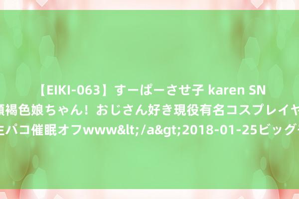 【EIKI-063】すーぱーさせ子 karen SNS炎上騒動でお馴染みのハーフ顔褐色娘ちゃん！おじさん好き現役有名コスプレイヤーの妊娠中出し生パコ催眠オフwww</a>2018-01-25ビッグモーカル&$EIKI119分钟 广东大学生为爱“爆改” ，全网求同款！