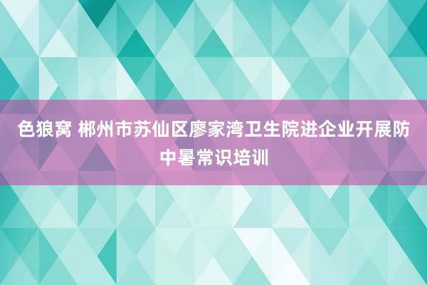 色狼窝 郴州市苏仙区廖家湾卫生院进企业开展防中暑常识培训