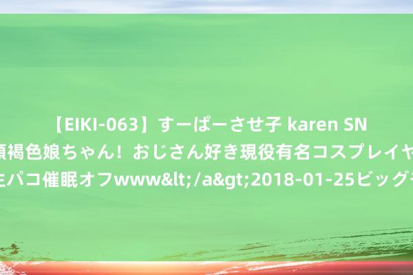 【EIKI-063】すーぱーさせ子 karen SNS炎上騒動でお馴染みのハーフ顔褐色娘ちゃん！おじさん好き現役有名コスプレイヤーの妊娠中出し生パコ催眠オフwww</a>2018-01-25ビッグモーカル&$EIKI119分钟 卖得比门票王人贵 文创雪糕你会欢然购买吗？