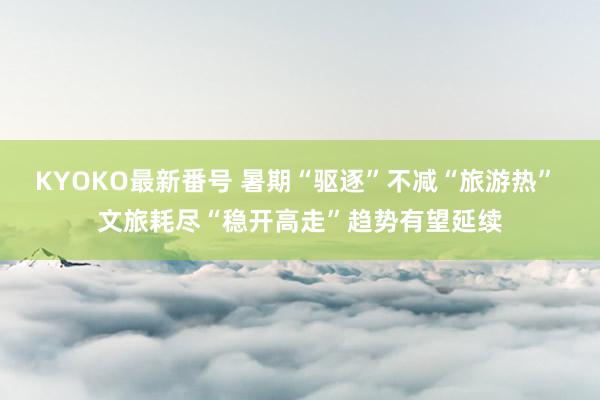 KYOKO最新番号 暑期“驱逐”不减“旅游热” 文旅耗尽“稳开高走”趋势有望延续