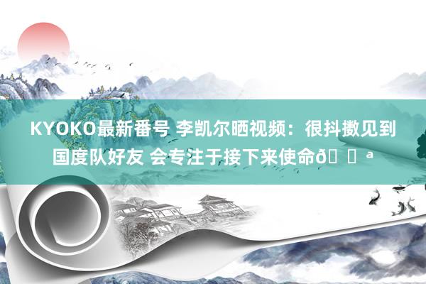 KYOKO最新番号 李凯尔晒视频：很抖擞见到国度队好友 会专注于接下来使命?