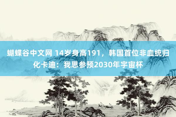 蝴蝶谷中文网 14岁身高191，韩国首位非血统归化卡迪：我思参预2030年宇宙杯