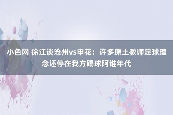 小色网 徐江谈沧州vs申花：许多原土教师足球理念还停在我方踢球阿谁年代