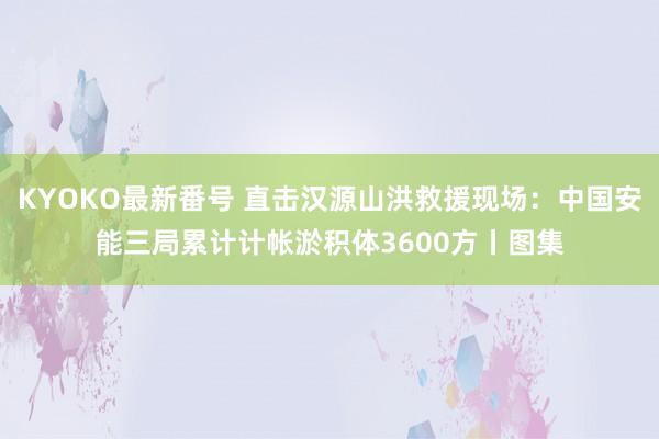 KYOKO最新番号 直击汉源山洪救援现场：中国安能三局累计计帐淤积体3600方丨图集