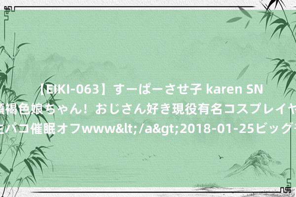 【EIKI-063】すーぱーさせ子 karen SNS炎上騒動でお馴染みのハーフ顔褐色娘ちゃん！おじさん好き現役有名コスプレイヤーの妊娠中出し生パコ催眠オフwww</a>2018-01-25ビッグモーカル&$EIKI119分钟 年度好书《特种兵：从吊打狼牙开动升起》，都是精挑细选之作