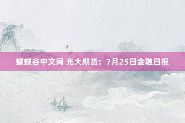 蝴蝶谷中文网 光大期货：7月25日金融日报