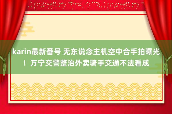 karin最新番号 无东说念主机空中合手拍曝光！万宁交警整治外卖骑手交通不法看成