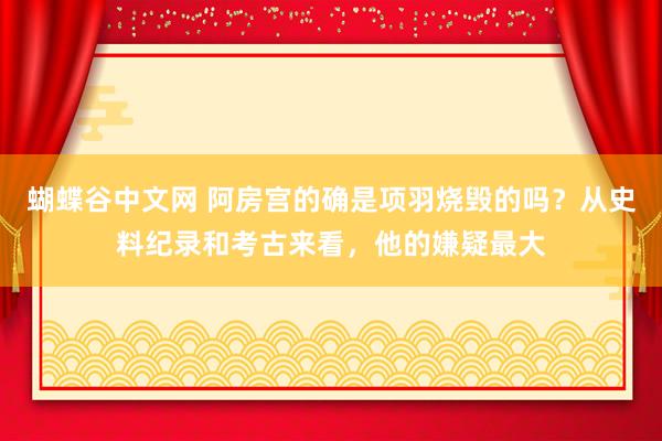 蝴蝶谷中文网 阿房宫的确是项羽烧毁的吗？从史料纪录和考古来看，他的嫌疑最大