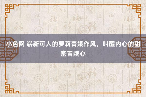 小色网 崭新可人的萝莉青娥作风，叫醒内心的甜密青娥心