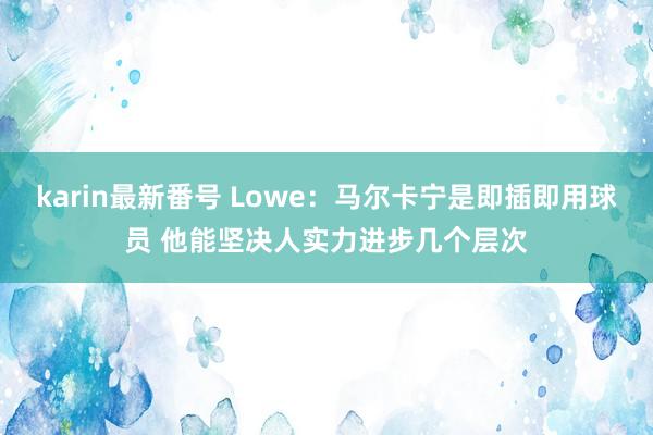 karin最新番号 Lowe：马尔卡宁是即插即用球员 他能坚决人实力进步几个层次