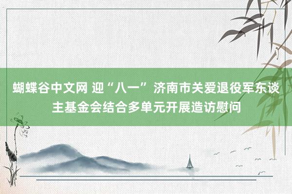 蝴蝶谷中文网 迎“八一” 济南市关爱退役军东谈主基金会结合多单元开展造访慰问