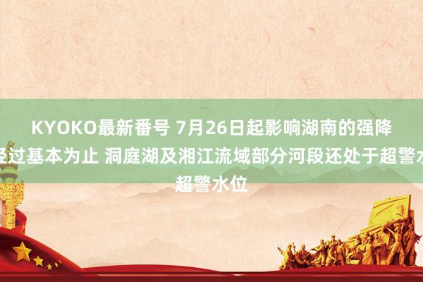 KYOKO最新番号 7月26日起影响湖南的强降水经过基本为止 洞庭湖及湘江流域部分河段还处于超警水位