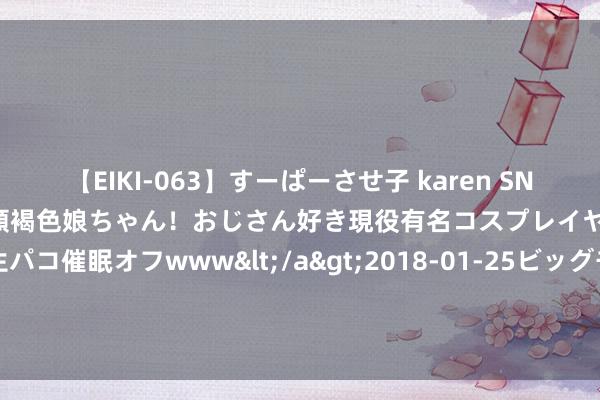 【EIKI-063】すーぱーさせ子 karen SNS炎上騒動でお馴染みのハーフ顔褐色娘ちゃん！おじさん好き現役有名コスプレイヤーの妊娠中出し生パコ催眠オフwww</a>2018-01-25ビッグモーカル&$EIKI119分钟 海关总署：我海外贸年均增长近1.6万亿元