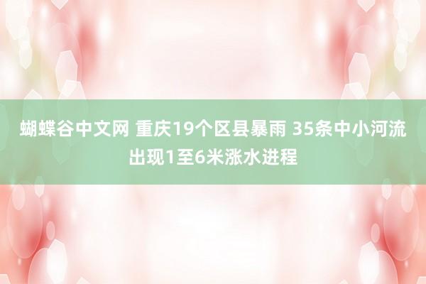 蝴蝶谷中文网 重庆19个区县暴雨 35条中小河流出现1至6米涨水进程