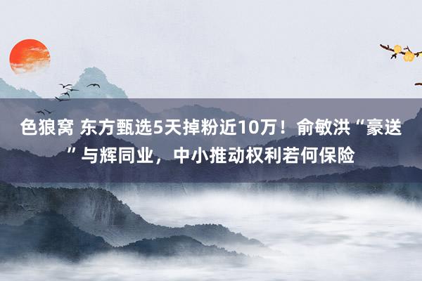 色狼窝 东方甄选5天掉粉近10万！俞敏洪“豪送”与辉同业，中小推动权利若何保险