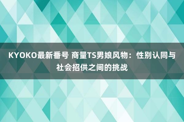 KYOKO最新番号 商量TS男娘风物：性别认同与社会招供之间的挑战