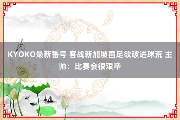 KYOKO最新番号 客战新加坡国足欲破进球荒 主帅：比赛会很艰辛