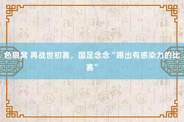 色狼窝 再战世初赛，国足念念“踢出有感染力的比赛”