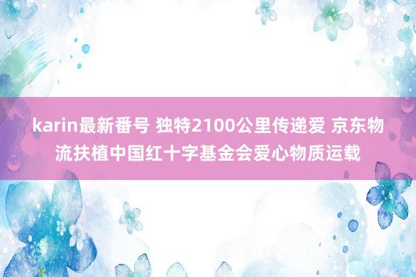 karin最新番号 独特2100公里传递爱 京东物流扶植中国红十字基金会爱心物质运载