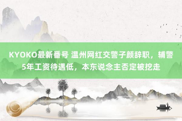 KYOKO最新番号 温州网红交警子颜辞职，辅警5年工资待遇低，本东说念主否定被挖走