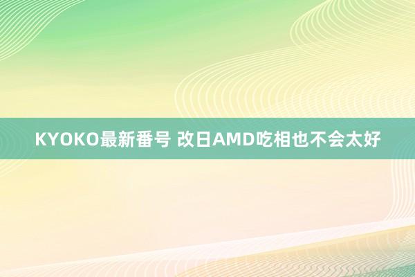 KYOKO最新番号 改日AMD吃相也不会太好