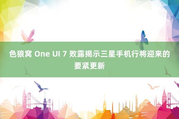 色狼窝 One UI 7 败露揭示三星手机行将迎来的要紧更新