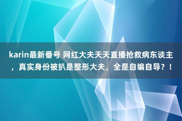 karin最新番号 网红大夫天天直播抢救病东谈主，真实身份被扒是整形大夫，全是自编自导？！