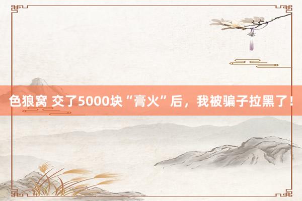 色狼窝 交了5000块“膏火”后，我被骗子拉黑了！