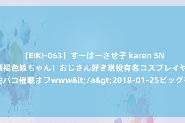 【EIKI-063】すーぱーさせ子 karen SNS炎上騒動でお馴染みのハーフ顔褐色娘ちゃん！おじさん好き現役有名コスプレイヤーの妊娠中出し生パコ催眠オフwww</a>2018-01-25ビッグモーカル&$EIKI119分钟 周末要闻汇总：A股多个指数样本股行将调理 来看调入股票名单