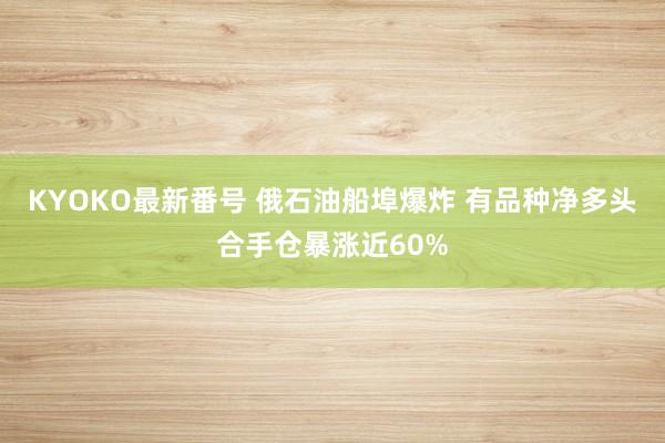 KYOKO最新番号 俄石油船埠爆炸 有品种净多头合手仓暴涨近60%