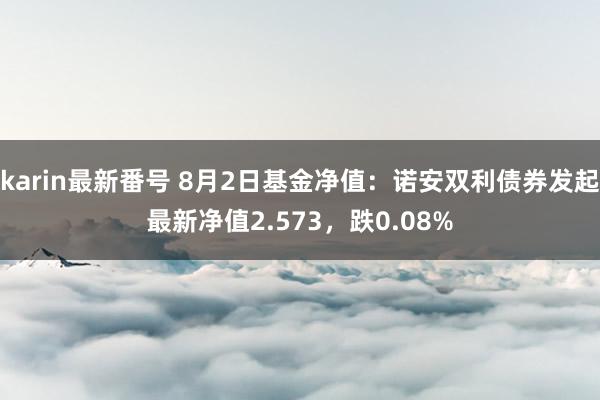 karin最新番号 8月2日基金净值：诺安双利债券发起最新净值2.573，跌0.08%