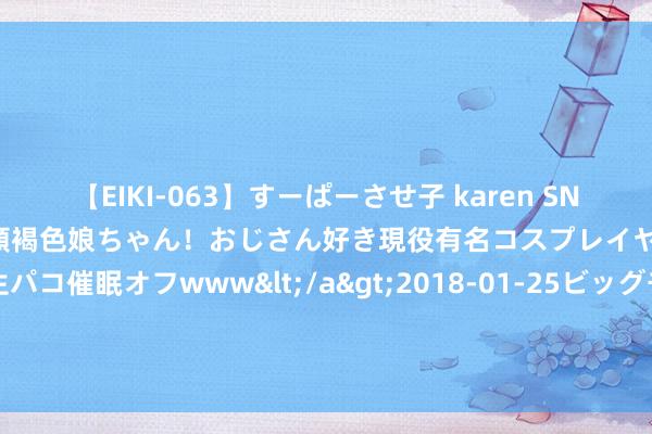 【EIKI-063】すーぱーさせ子 karen SNS炎上騒動でお馴染みのハーフ顔褐色娘ちゃん！おじさん好き現役有名コスプレイヤーの妊娠中出し生パコ催眠オフwww</a>2018-01-25ビッグモーカル&$EIKI119分钟 阿斯：卢宁仍未对续约作念出决定，而凯帕不得不连接恭候事情的移动