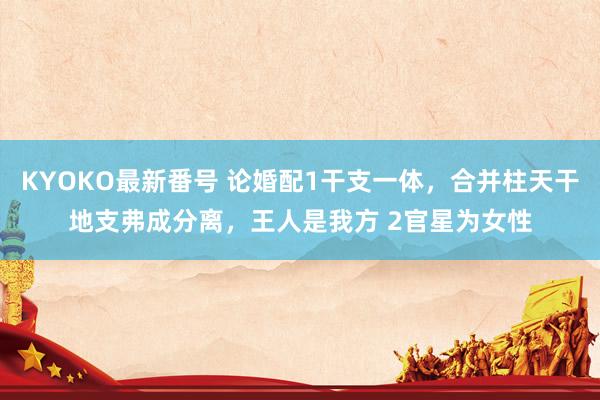 KYOKO最新番号 论婚配1干支一体，合并柱天干地支弗成分离，王人是我方 2官星为女性