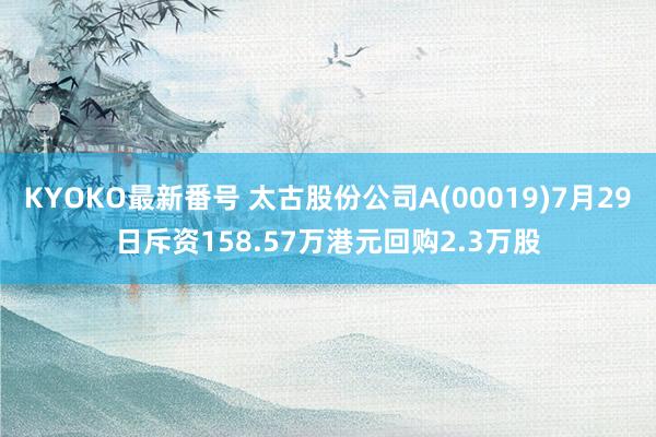 KYOKO最新番号 太古股份公司A(00019)7月29日斥资158.57万港元回购2.3万股