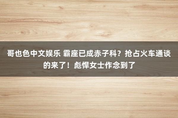 哥也色中文娱乐 霸座已成赤子科？抢占火车通谈的来了！彪悍女士作念到了