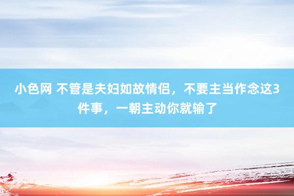 小色网 不管是夫妇如故情侣，不要主当作念这3件事，一朝主动你就输了