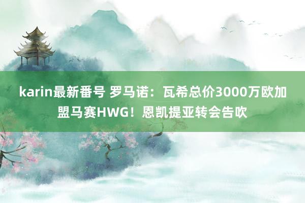 karin最新番号 罗马诺：瓦希总价3000万欧加盟马赛HWG！恩凯提亚转会告吹