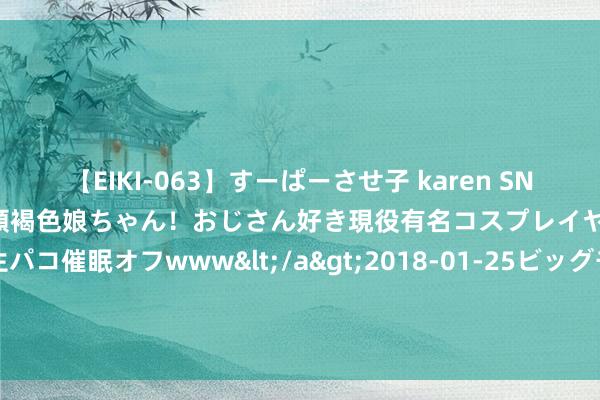 【EIKI-063】すーぱーさせ子 karen SNS炎上騒動でお馴染みのハーフ顔褐色娘ちゃん！おじさん好き現役有名コスプレイヤーの妊娠中出し生パコ催眠オフwww</a>2018-01-25ビッグモーカル&$EIKI119分钟 国外家电圈粉王! 出奇格力、西门子， 在东南亚、日本排第一