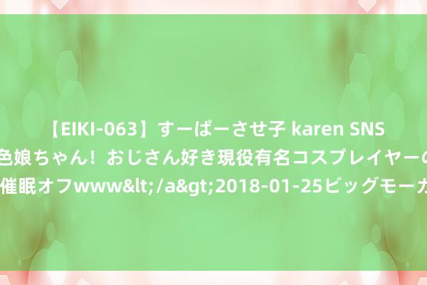 【EIKI-063】すーぱーさせ子 karen SNS炎上騒動でお馴染みのハーフ顔褐色娘ちゃん！おじさん好き現役有名コスプレイヤーの妊娠中出し生パコ催眠オフwww</a>2018-01-25ビッグモーカル&$EIKI119分钟 丛麟科技：约130.52万股限售股8月26日解禁