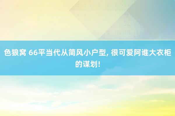 色狼窝 66平当代从简风小户型， 很可爱阿谁大衣柜的谋划!