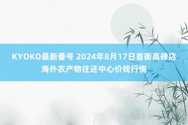 KYOKO最新番号 2024年8月17日首衡高碑店海外农产物往还中心价钱行情