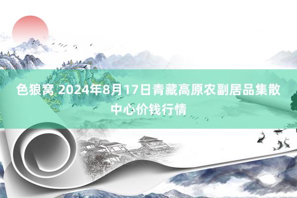 色狼窝 2024年8月17日青藏高原农副居品集散中心价钱行情